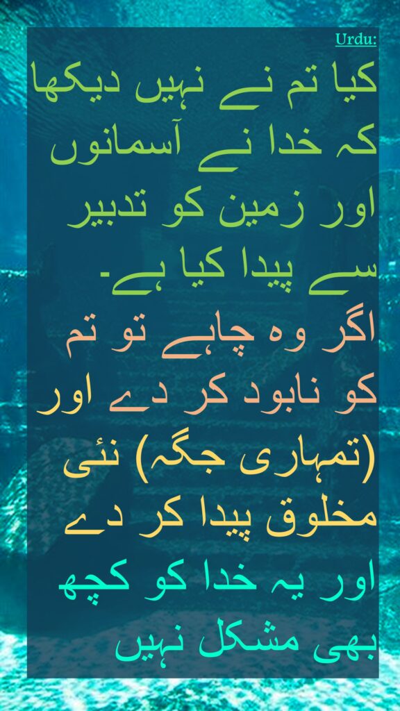 کیا تم نے نہیں دیکھا کہ خدا نے آسمانوں اور زمین کو تدبیر سے پیدا کیا ہے۔ 
اگر وہ چاہے تو تم کو نابود کر دے اور (تمہاری جگہ) نئی مخلوق پیدا کر دے 
اور یہ خدا کو کچھ بھی مشکل نہیں
