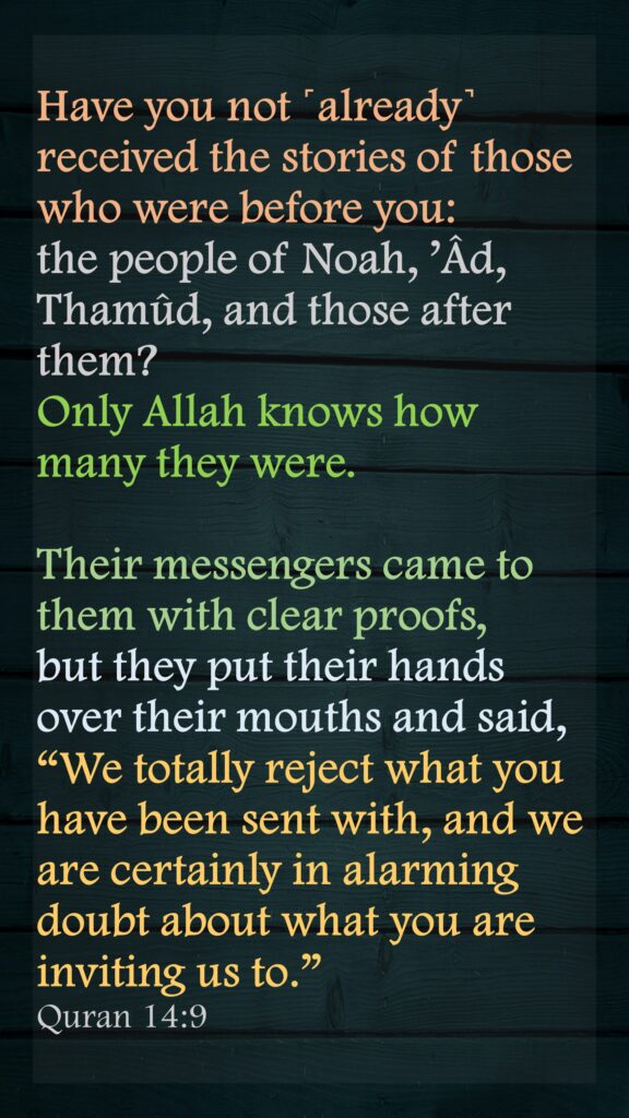 Have you not ˹already˺ received the stories of those who were before you: the people of Noah, ’Âd, Thamûd, and those after them? Only Allah knows how many they were. Their messengers came to them with clear proofs, but they put their hands over their mouths and said, “We totally reject what you have been sent with, and we are certainly in alarming doubt about what you are inviting us to.”Quran 14:9