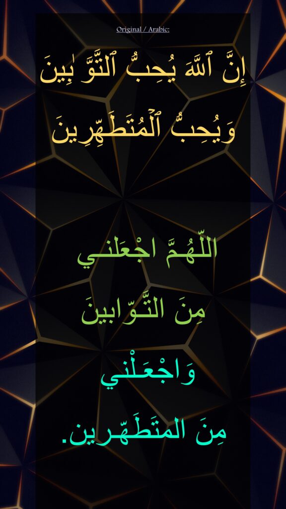 إِنَّ ٱللَّهَ یُحِبُّ ٱلتَّوَّ ٰبِینَ وَیُحِبُّ ٱلۡمُتَطَهِّرِینَ

اللّهُـمَّ اجْعَلنـي 
مِنَ التَّـوّابينَ
وَاجْعَـلْني 
مِنَ المتَطَهّـرين.
