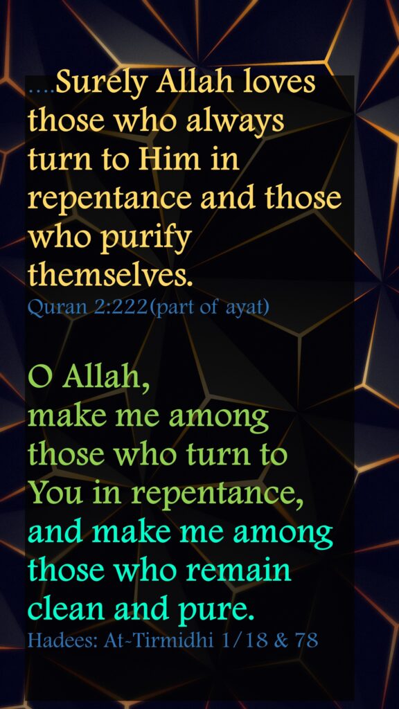 ….Surely Allah loves those who always turn to Him in repentance and those who purify themselves.Quran 2:222(part of ayat)O Allah, make me among those who turn to You in repentance,and make me among those who remain clean and pure.Hadees: At-Tirmidhi 1/18 & 78