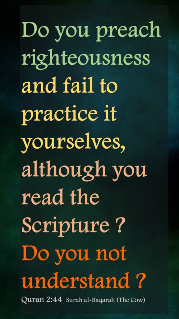 Do you preach righteousness and fail to practice it yourselves, although you read the Scripture ? Do you not understand ?Quran 2:44  Surah al-Baqarah (The Cow)