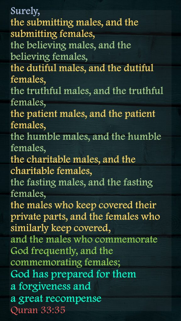 Surely, the submitting males, and the submitting females, the believing males, and the believing females, the dutiful males, and the dutiful females, the truthful males, and the truthful females, the patient males, and the patient females, the humble males, and the humble females, the charitable males, and the charitable females, the fasting males, and the fasting females, the males who keep covered their private parts, and the females who similarly keep covered, and the males who commemorate God frequently, and the commemorating females; God has prepared for them a forgiveness and a great recompenseQuran 33:35