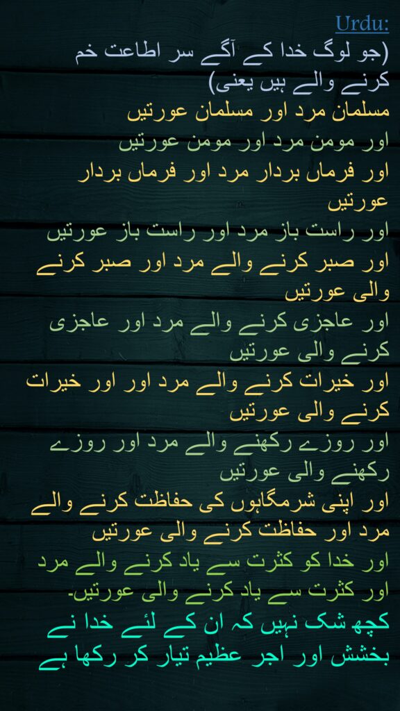 (جو لوگ خدا کے آگے سر اطاعت خم کرنے والے ہیں یعنی) 
مسلمان مرد اور مسلمان عورتیں 
اور مومن مرد اور مومن عورتیں 
اور فرماں بردار مرد اور فرماں بردار عورتیں 
اور راست باز مرد اور راست باز عورتیں 
اور صبر کرنے والے مرد اور صبر کرنے والی عورتیں 
اور عاجزی کرنے والے مرد اور عاجزی کرنے والی عورتیں 
اور خیرات کرنے والے مرد اور اور خیرات کرنے والی عورتیں 
اور روزے رکھنے والے مرد اور روزے رکھنے والی عورتیں 
اور اپنی شرمگاہوں کی حفاظت کرنے والے مرد اور حفاظت کرنے والی عورتیں 
اور خدا کو کثرت سے یاد کرنے والے مرد اور کثرت سے یاد کرنے والی عورتیں۔ 
کچھ شک نہیں کہ ان کے لئے خدا نے بخشش اور اجر عظیم تیار کر رکھا ہے
