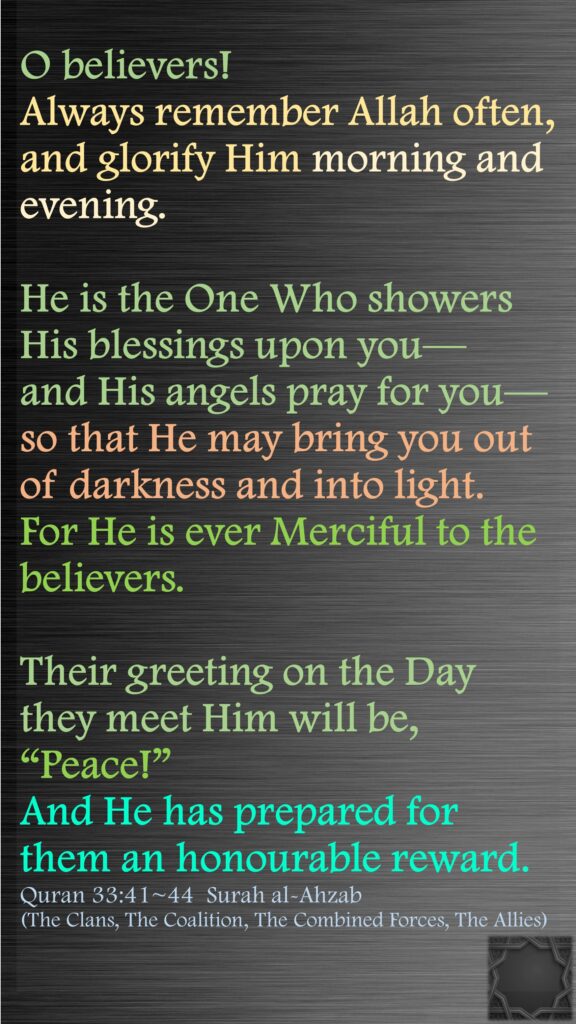 O believers! Always remember Allah often, and glorify Him morning and evening.He is the One Who showers His blessings upon you—and His angels pray for you—so that He may bring you out of darkness and into light. For He is ever Merciful to the believers.Their greeting on the Day they meet Him will be, “Peace!” And He has prepared for them an honourable reward.Quran 33:41~44  Surah al-Ahzab (The Clans, The Coalition, The Combined Forces, The Allies)