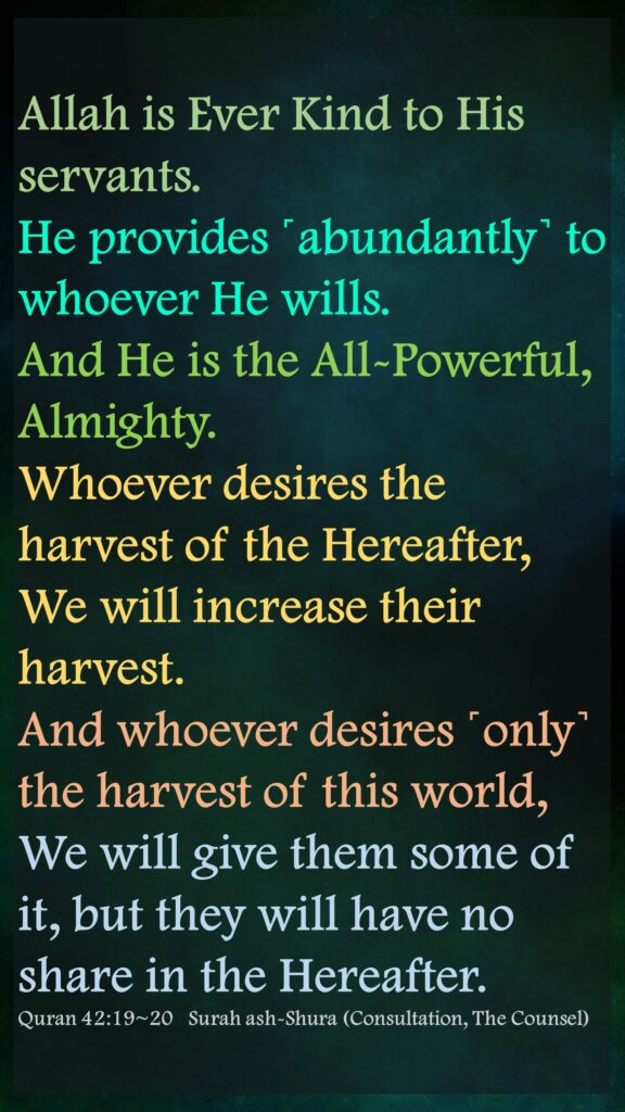 Allah is Ever Kind to His servants. He provides ˹abundantly˺ to whoever He wills. And He is the All-Powerful, Almighty.Whoever desires the harvest of the Hereafter, We will increase their harvest. And whoever desires ˹only˺ the harvest of this world, We will give them some of it, but they will have no share in the Hereafter.Quran 42:19~20   Surah ash-Shura (Consultation, The Counsel)