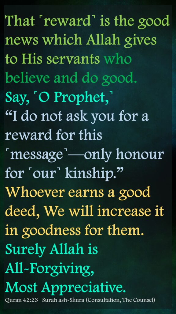 That ˹reward˺ is the good news which Allah gives to His servants who believe and do good. Say, ˹O Prophet,˺ “I do not ask you for a reward for this ˹message˺—only honour for ˹our˺ kinship.” Whoever earns a good deed, We will increase it in goodness for them. Surely Allah is All-Forgiving, Most Appreciative.Quran 42:23   Surah ash-Shura (Consultation, The Counsel)