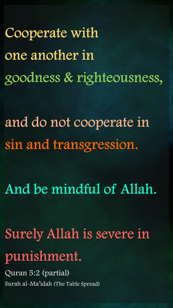 Cooperate with one another in goodness & righteousness, and do not cooperate in sin and transgression.
And be mindful of Allah.
Surely Allah is severe in punishment.
Quran 5:2 (partial)
Surah al-Ma’idah (The Table Spread)
