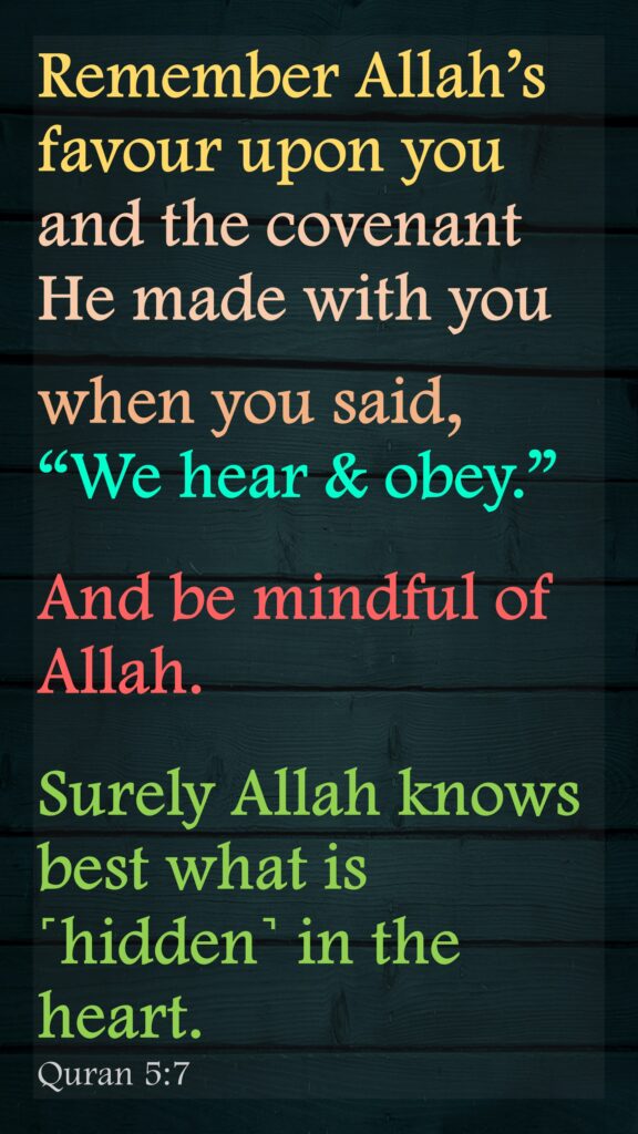 Remember Allah’s favour upon you and the covenant He made with you when you said, “We hear & obey.” And be mindful of Allah. Surely Allah knows best what is ˹hidden˺ in the heart.Quran 5:7