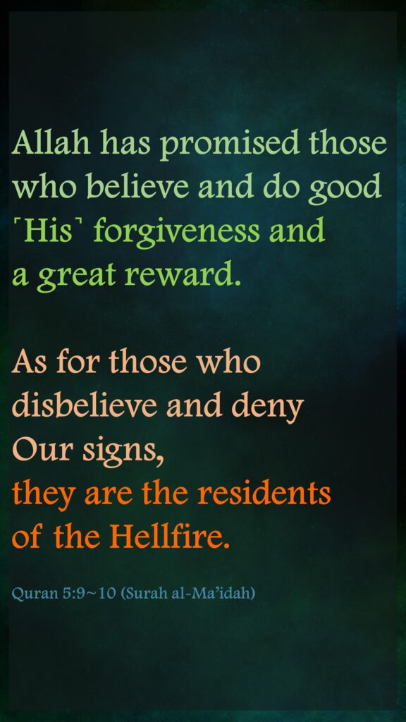 Allah has promised those who believe and do good ˹His˺ forgiveness and a great reward.As for those who disbelieve and deny Our signs, they are the residents of the Hellfire.Quran 5:9~10 (Surah al-Ma’idah)