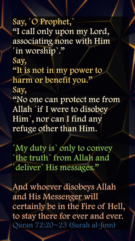 Say, ˹O Prophet,˺ “I call only upon my Lord, associating none with Him ˹in worship˺.”Say, “It is not in my power to harm or benefit you.”Say, “No one can protect me from Allah ˹if I were to disobey Him˺, nor can I find any refuge other than Him.˹My duty is˺ only to convey ˹the truth˺ from Allah and ˹deliver˺ His messages.” And whoever disobeys Allah and His Messenger will certainly be in the Fire of Hell, to stay there for ever and ever.Quran 72:20~23 (Surah al-Jinn)