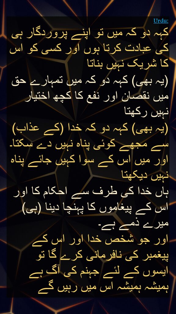 کہہ دو کہ میں تو اپنے پروردگار ہی کی عبادت کرتا ہوں اور کسی کو اس کا شریک نہیں بناتا 
(یہ بھی) کہہ دو کہ میں تمہارے حق میں نقصان اور نفع کا کچھ اختیار نہیں رکھتا 
(یہ بھی) کہہ دو کہ خدا (کے عذاب) سے مجھے کوئی پناہ نہیں دے سکتا۔ اور میں اس کے سوا کہیں جائے پناہ نہیں دیکھتا 
ہاں خدا کی طرف سے احکام کا اور اس کے پیغاموں کا پہنچا دینا (ہی) میرے ذمے ہے۔ 
اور جو شخص خدا اور اس کے پیغمبر کی نافرمانی کرے گا تو ایسوں کے لئے جہنم کی آگ ہے ہمیشہ ہمیشہ اس میں رہیں گے
