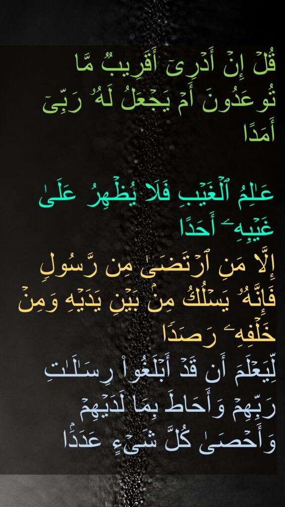 قُلۡ إِنۡ أَدۡرِیۤ أَقَرِیبࣱ مَّا تُوعَدُونَ أَمۡ یَجۡعَلُ لَهُۥ رَبِّیۤ أَمَدًا

عَـٰلِمُ ٱلۡغَیۡبِ فَلَا یُظۡهِرُ عَلَىٰ غَیۡبِهِۦۤ أَحَدًا
إِلَّا مَنِ ٱرۡتَضَىٰ مِن رَّسُولࣲ فَإِنَّهُۥ یَسۡلُكُ مِنۢ بَیۡنِ یَدَیۡهِ وَمِنۡ خَلۡفِهِۦ رَصَدࣰا
لِّیَعۡلَمَ أَن قَدۡ أَبۡلَغُوا۟ رِسَـٰلَـٰتِ رَبِّهِمۡ وَأَحَاطَ بِمَا لَدَیۡهِمۡ وَأَحۡصَىٰ كُلَّ شَیۡءٍ عَدَدَۢا
