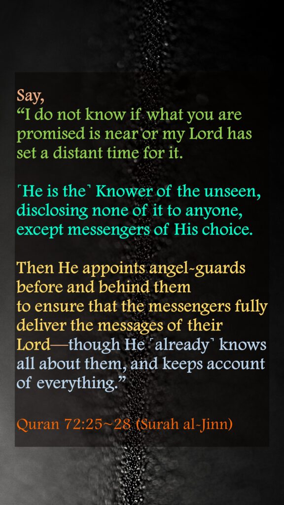 Say, “I do not know if what you are promised is near or my Lord has set a distant time for it.˹He is the˺ Knower of the unseen, disclosing none of it to anyone, except messengers of His choice. Then He appoints angel-guards before and behind themto ensure that the messengers fully deliver the messages of their Lord—though He ˹already˺ knows all about them, and keeps account of everything.”Quran 72:25~28 (Surah al-Jinn)