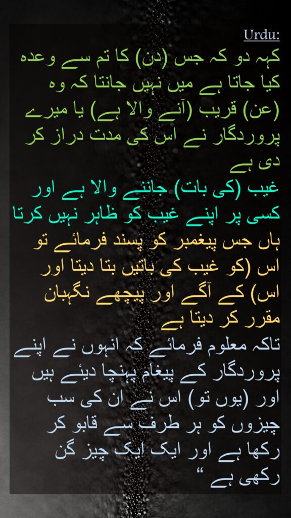 کہہ دو کہ جس (دن) کا تم سے وعدہ کیا جاتا ہے میں نہیں جانتا کہ وہ (عن) قریب (آنے والا ہے) یا میرے پروردگار نے اس کی مدت دراز کر دی ہے 
غیب (کی بات) جاننے والا ہے اور کسی پر اپنے غیب کو ظاہر نہیں کرتا ہاں جس پیغمبر کو پسند فرمائے تو اس (کو غیب کی باتیں بتا دیتا اور اس) کے آگے اور پیچھے نگہبان مقرر کر دیتا ہے 
تاکہ معلوم فرمائے کہ انہوں نے اپنے پروردگار کے پیغام پہنچا دیئے ہیں اور (یوں تو) اس نے ان کی سب چیزوں کو ہر طرف سے قابو کر رکھا ہے اور ایک ایک چیز گن رکھی ہے “
