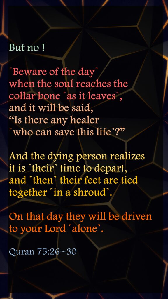 But no ! ˹Beware of the day˺ when the soul reaches the collar bone ˹as it leaves˺, and it will be said, “Is there any healer ˹who can save this life˺?”And the dying person realizes it is ˹their˺ time to depart, and ˹then˺ their feet are tied together ˹in a shroud˺.On that day they will be driven to your Lord ˹alone˺.Quran 75:26~30