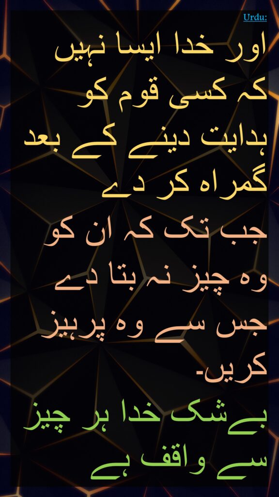 اور خدا ایسا نہیں 
کہ کسی قوم کو 
ہدایت دینے کے بعد 
گمراہ کر دے 
جب تک کہ ان کو وہ چیز نہ بتا دے جس سے وہ پرہیز کریں۔ 
بےشک خدا ہر چیز سے واقف ہے
