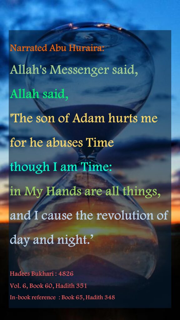 Narrated Abu Huraira: Allah's Messenger said, Allah said, 'The son of Adam hurts me for he abuses Time though I am Time:in My Hands are all things, and I cause the revolution of day and night.’Hadees Bukhari : 4826 Vol. 6, Book 60, Hadith 351In-book reference  : Book 65, Hadith 348