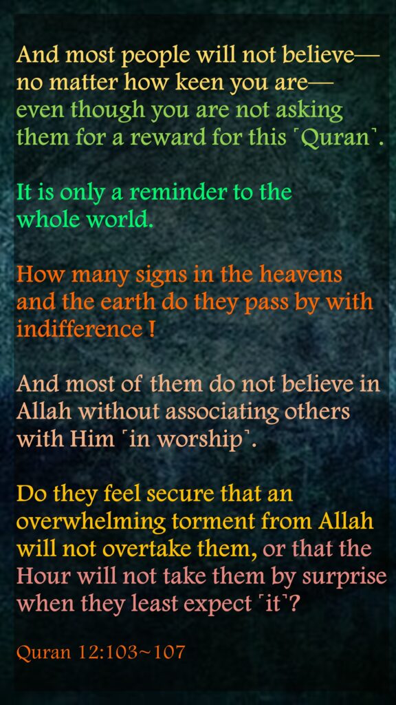 And most people will not believe—no matter how keen you are—even though you are not asking them for a reward for this ˹Quran˺. It is only a reminder to the            whole world.How many signs in the heavens and the earth do they pass by with indifference !And most of them do not believe in Allah without associating others with Him ˹in worship˺.Do they feel secure that an overwhelming torment from Allah will not overtake them, or that the Hour will not take them by surprise when they least expect ˹it˺?Quran 12:103~107