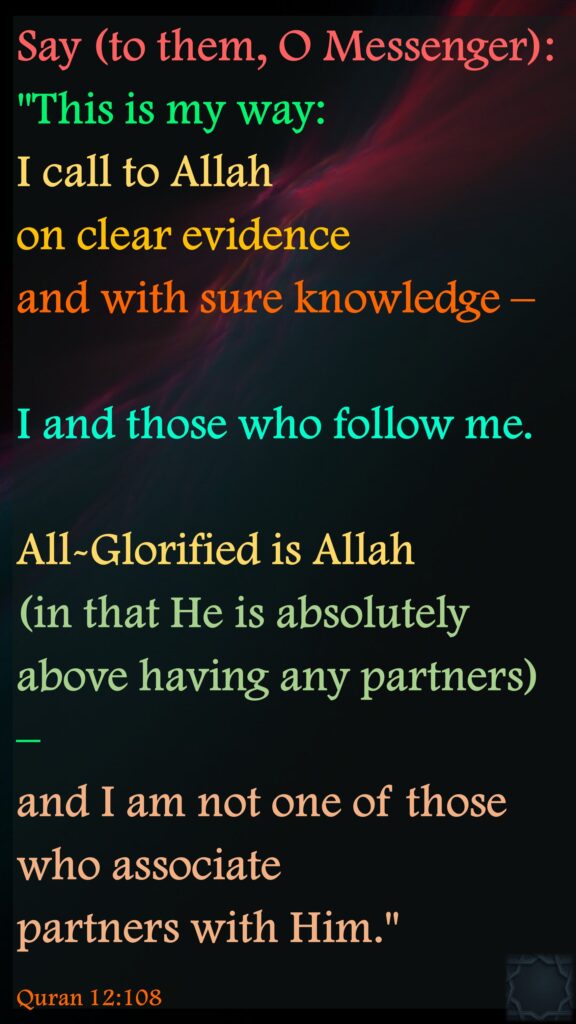 Say (to them, O Messenger): "This is my way: I call to Allah on clear evidence and with sure knowledge – I and those who follow me. All-Glorified is Allah (in that He is absolutely above having any partners) – and I am not one of those who associate partners with Him."Quran 12:108