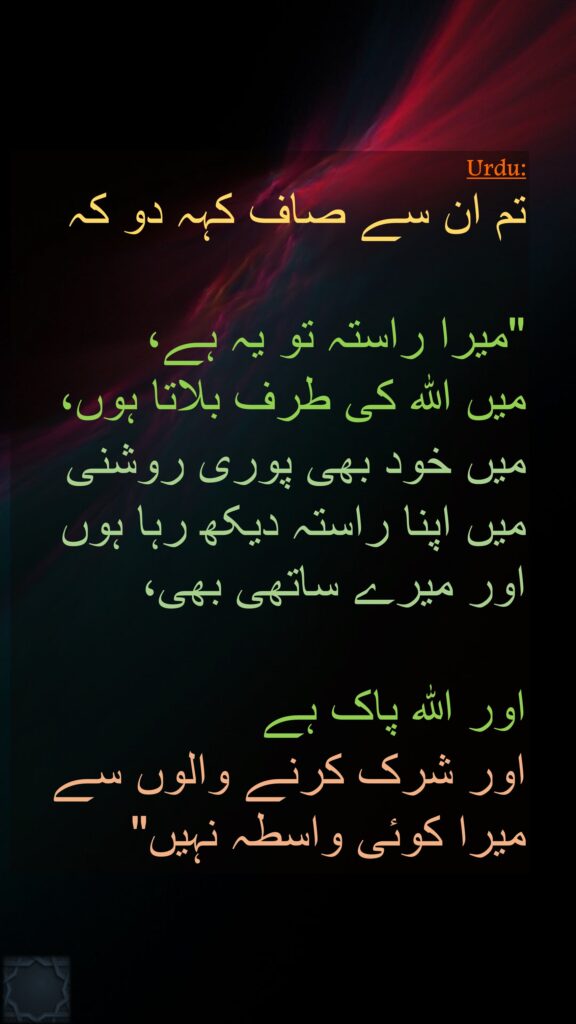 تم ان سے صاف کہہ دو کہ 

"میرا راستہ تو یہ ہے، 
میں اللہ کی طرف بلاتا ہوں، 
میں خود بھی پوری روشنی میں اپنا راستہ دیکھ رہا ہوں اور میرے ساتھی بھی، 

اور اللہ پاک ہے 
اور شرک کرنے والوں سے میرا کوئی واسطہ نہیں" 
