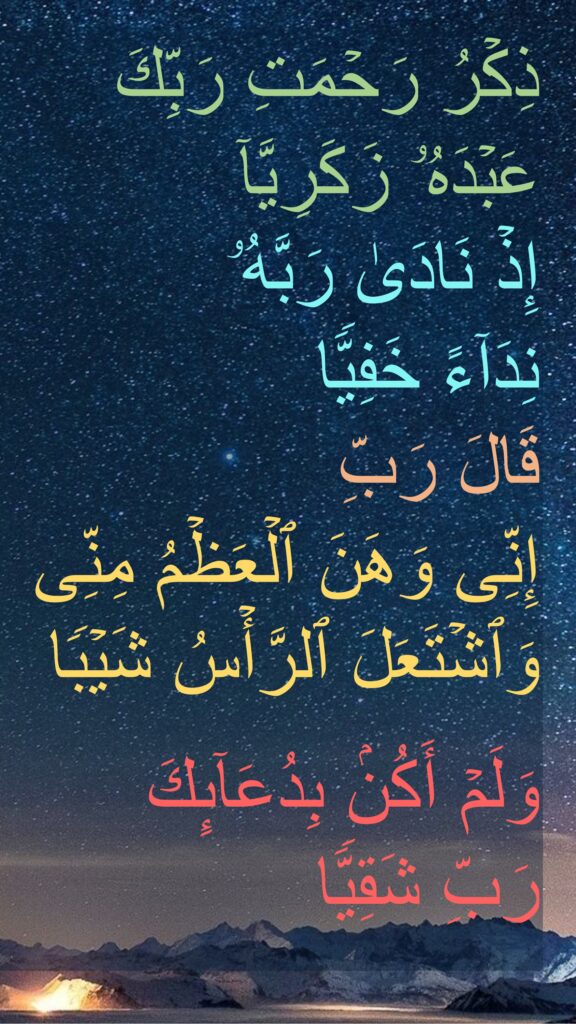 ذِكۡرُ رَحۡمَتِ رَبِّكَ عَبۡدَهُۥ زَكَرِیَّاۤ
إِذۡ نَادَىٰ رَبَّهُۥ 
نِدَاۤءً خَفِیࣰّا
قَالَ رَبِّ 
إِنِّی وَهَنَ ٱلۡعَظۡمُ مِنِّی وَٱشۡتَعَلَ ٱلرَّأۡسُ شَیۡبࣰا 

وَلَمۡ أَكُنۢ بِدُعَاۤىِٕكَ 
رَبِّ شَقِیࣰّا
