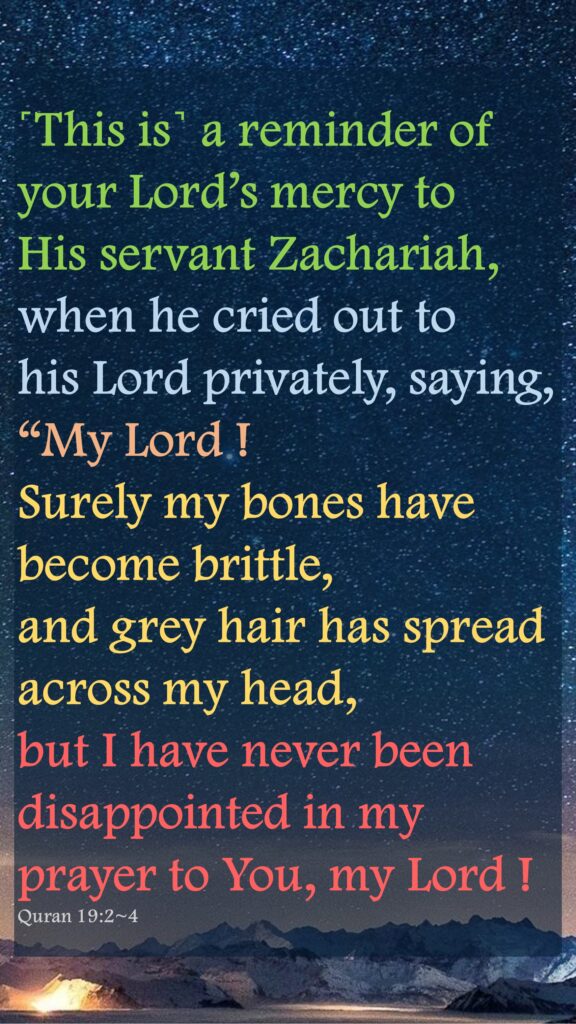 ˹This is˺ a reminder of your Lord’s mercy to   His servant Zachariah,when he cried out to    his Lord privately, saying, “My Lord ! Surely my bones have become brittle, and grey hair has spread across my head, but I have never been disappointed in my prayer to You, my Lord !Quran 19:2~4