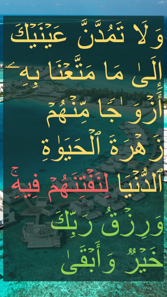 وَلَا تَمُدَّنَّ عَیۡنَیۡكَ إِلَىٰ مَا مَتَّعۡنَا بِهِۦۤ أَزۡوَ ٰجࣰا مِّنۡهُمۡ زَهۡرَةَ ٱلۡحَیَوٰةِ ٱلدُّنۡیَا لِنَفۡتِنَهُمۡ فِیهِۚ وَرِزۡقُ رَبِّكَ خَیۡرࣱ وَأَبۡقَىٰ 