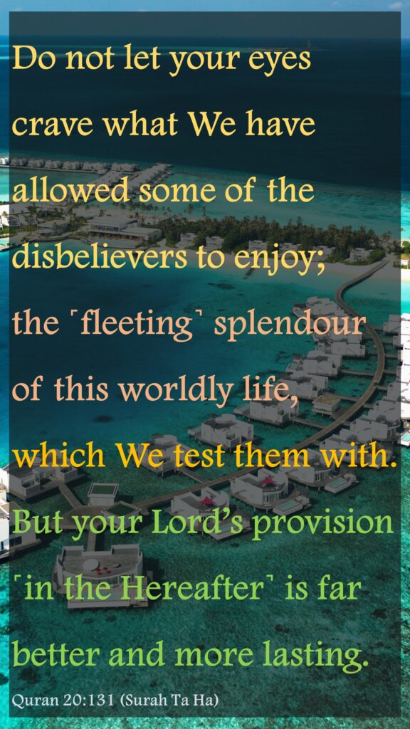 Do not let your eyes crave what We have allowed some of the disbelievers to enjoy; the ˹fleeting˺ splendour of this worldly life, which We test them with. But your Lord’s provision ˹in the Hereafter˺ is far better and more lasting.Quran 20:131 (Surah Ta Ha)