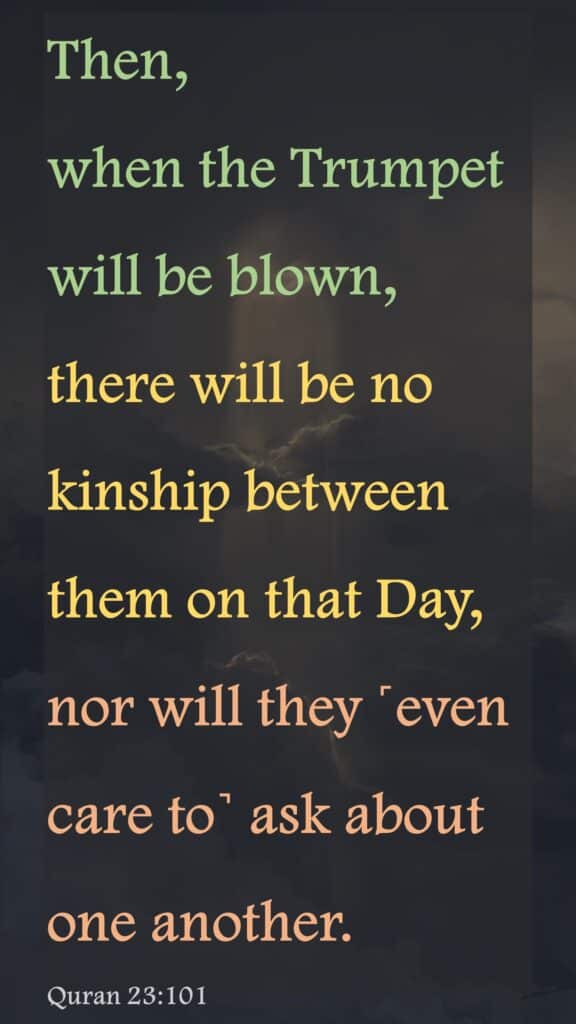 Then, when the Trumpet will be blown, there will be no kinship between them on that Day, nor will they ˹even care to˺ ask about one another.Quran 23:101