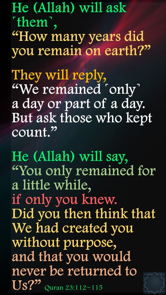 He (Allah) will ask ˹them˺, “How many years did you remain on earth?”They will reply, “We remained ˹only˺ a day or part of a day. But ask those who kept count.”He (Allah) will say, “You only remained for a little while, if only you knew.Did you then think that We had created you without purpose, and that you would never be returned to Us?” Quran 23:112~115