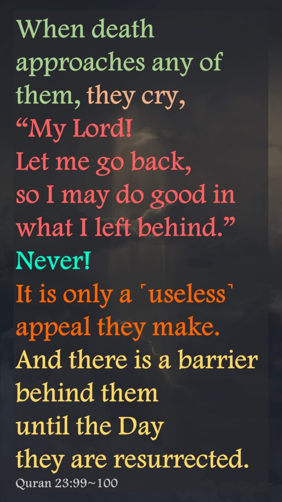 When death approaches any of them, they cry, “My Lord! Let me go back, so I may do good in what I left behind.” Never! It is only a ˹useless˺ appeal they make. And there is a barrier behind them until the Day they are resurrected.Quran 23:99~100