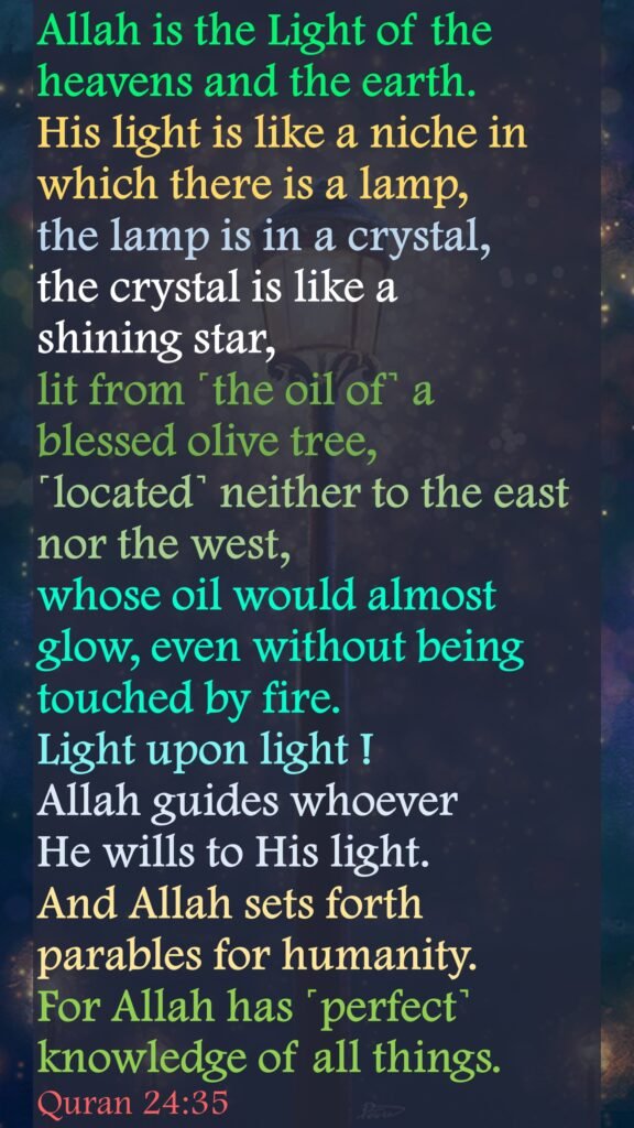 Allah is the Light of the heavens and the earth. His light is like a niche in which there is a lamp, the lamp is in a crystal, the crystal is like a shining star, lit from ˹the oil of˺ a blessed olive tree, ˹located˺ neither to the east nor the west, whose oil would almost glow, even without being touched by fire. Light upon light ! Allah guides whoever He wills to His light. And Allah sets forth parables for humanity. For Allah has ˹perfect˺ knowledge of all things.Quran 24:35