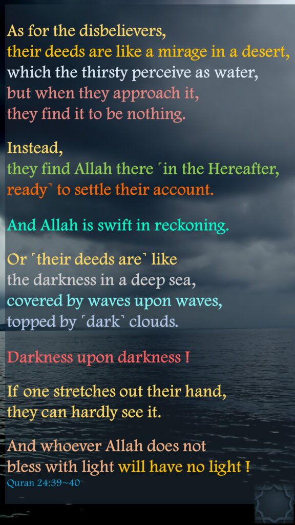 As for the disbelievers, their deeds are like a mirage in a desert, which the thirsty perceive as water, but when they approach it, they find it to be nothing.Instead, they find Allah there ˹in the Hereafter, ready˺ to settle their account. And Allah is swift in reckoning.Or ˹their deeds are˺ like the darkness in a deep sea, covered by waves upon waves, topped by ˹dark˺ clouds. Darkness upon darkness ! If one stretches out their hand, they can hardly see it. And whoever Allah does not bless with light will have no light !Quran 24:39~40