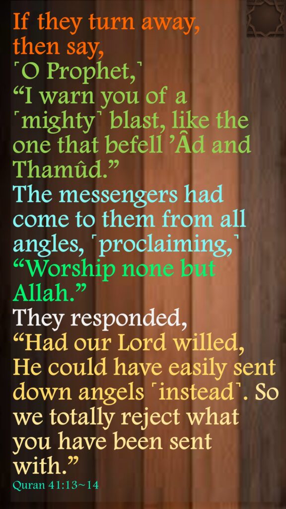 If they turn away, then say, ˹O Prophet,˺ “I warn you of a ˹mighty˺ blast, like the one that befell ’Ȃd and Thamûd.”The messengers had come to them from all angles, ˹proclaiming,˺ “Worship none but Allah.” They responded, “Had our Lord willed, He could have easily sent down angels ˹instead˺. So we totally reject what you have been sent with.”Quran 41:13~14