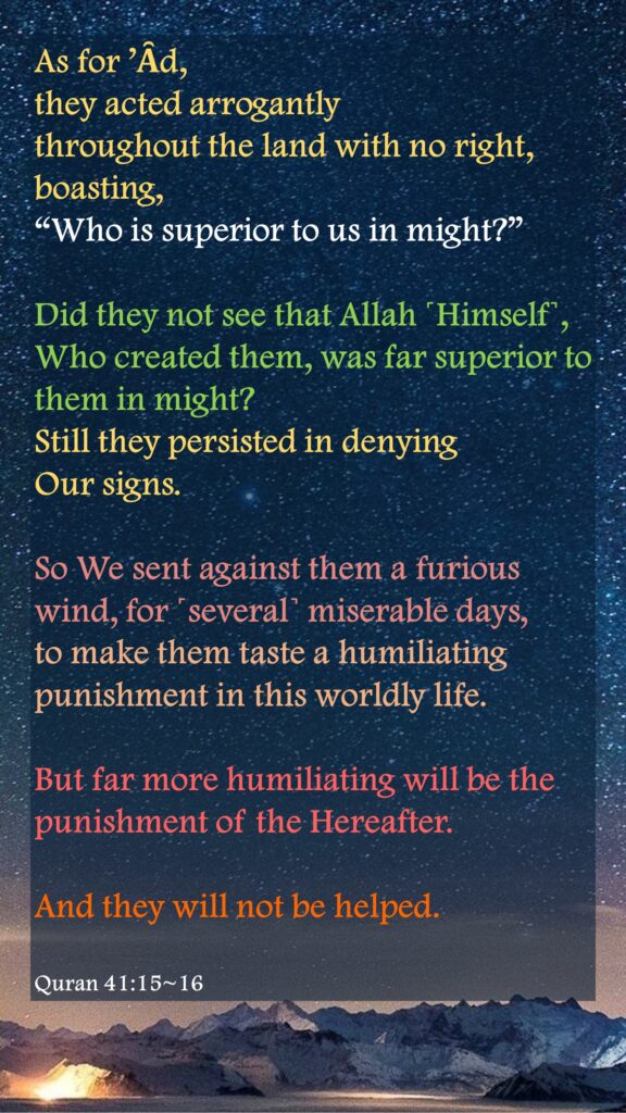 As for ’Ȃd, they acted arrogantly throughout the land with no right, boasting, “Who is superior to us in might?” Did they not see that Allah ˹Himself˺, Who created them, was far superior to them in might? Still they persisted in denying Our signs.So We sent against them a furious wind, for ˹several˺ miserable days, to make them taste a humiliating punishment in this worldly life. But far more humiliating will be the punishment of the Hereafter. And they will not be helped.Quran 41:15~16