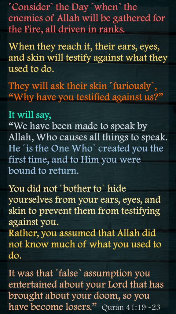 ˹Consider˺ the Day ˹when˺ the enemies of Allah will be gathered for the Fire, all driven in ranks.When they reach it, their ears, eyes, and skin will testify against what they used to do.They will ask their skin ˹furiously˺, “Why have you testified against us?” It will say, “We have been made to speak by Allah, Who causes all things to speak. He ˹is the One Who˺ created you the first time, and to Him you were bound to return.You did not ˹bother to˺ hide yourselves from your ears, eyes, and skin to prevent them from testifying against you. Rather, you assumed that Allah did not know much of what you used to do.It was that ˹false˺ assumption you entertained about your Lord that has brought about your doom, so you have become losers.”  Quran 41:19~23