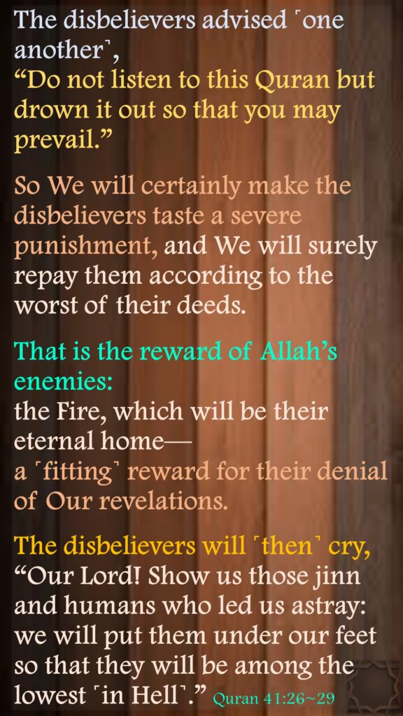 The disbelievers advised ˹one another˺, “Do not listen to this Quran but drown it out so that you may prevail.”So We will certainly make the disbelievers taste a severe punishment, and We will surely repay them according to the worst of their deeds.That is the reward of Allah’s enemies: the Fire, which will be their eternal home—a ˹fitting˺ reward for their denial of Our revelations.The disbelievers will ˹then˺ cry, “Our Lord! Show us those jinn and humans who led us astray: we will put them under our feet so that they will be among the lowest ˹in Hell˺.” Quran 41:26~29