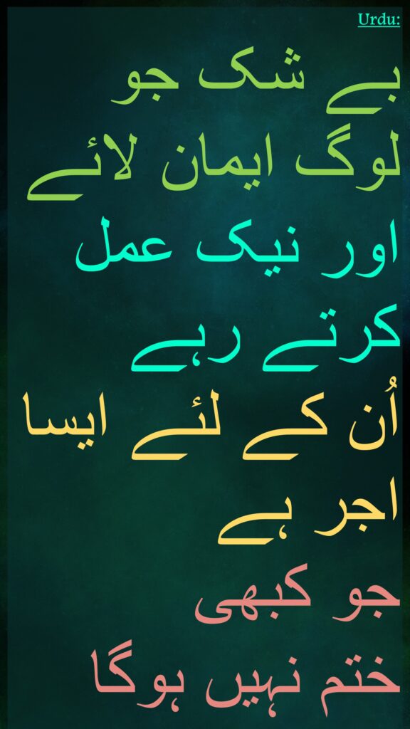 بے شک جو لوگ ایمان لائے اور نیک عمل کرتے رہے 
اُن کے لئے ایسا اجر ہے 
جو کبھی 
ختم نہیں ہوگا
