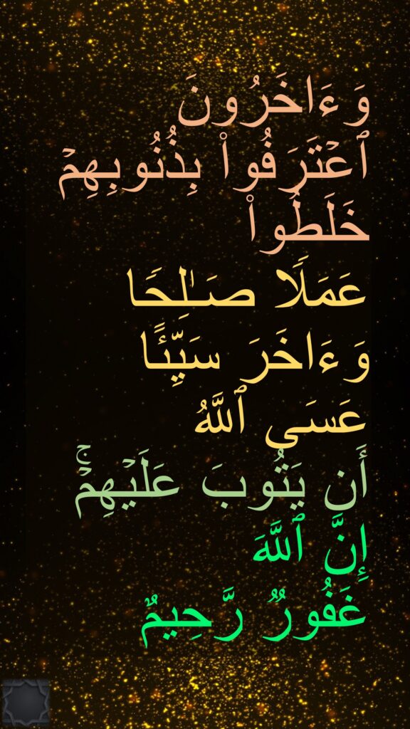 وَءَاخَرُونَ 
ٱعۡتَرَفُوا۟ بِذُنُوبِهِمۡ خَلَطُوا۟ 
عَمَلࣰا صَـٰلِحࣰا وَءَاخَرَ سَیِّئًا 
عَسَى ٱللَّهُ 
أَن یَتُوبَ عَلَیۡهِمۡۚ 
إِنَّ ٱللَّهَ 
غَفُورࣱ رَّحِیمٌ
