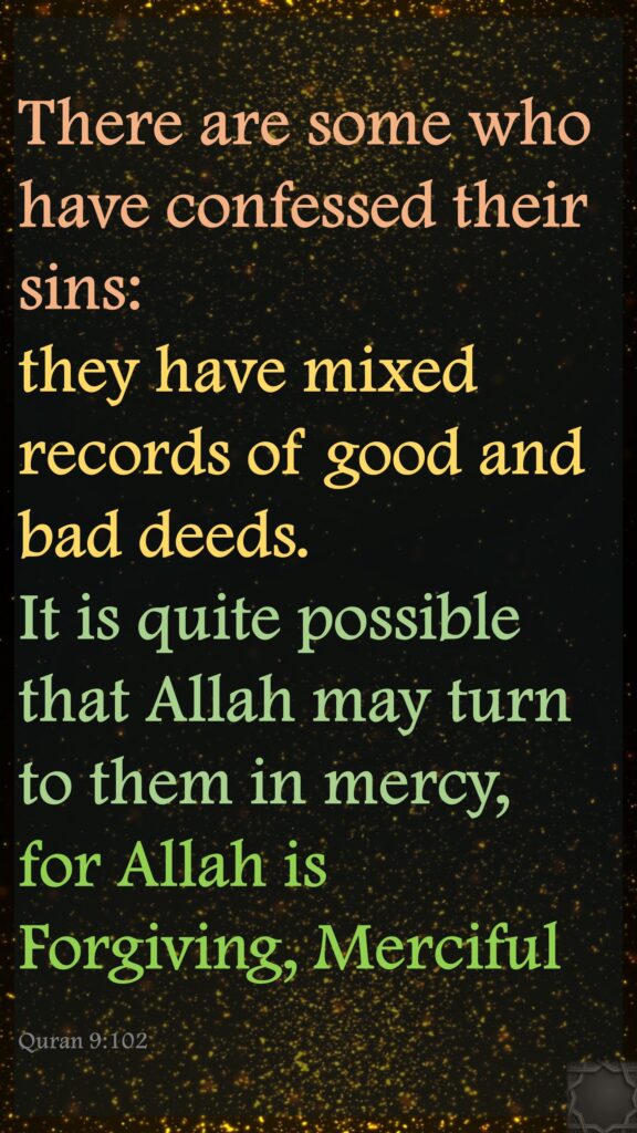 There are some who have confessed their sins: they have mixed records of good and bad deeds. It is quite possible that Allah may turn to them in mercy, for Allah is Forgiving, MercifulQuran 9:102