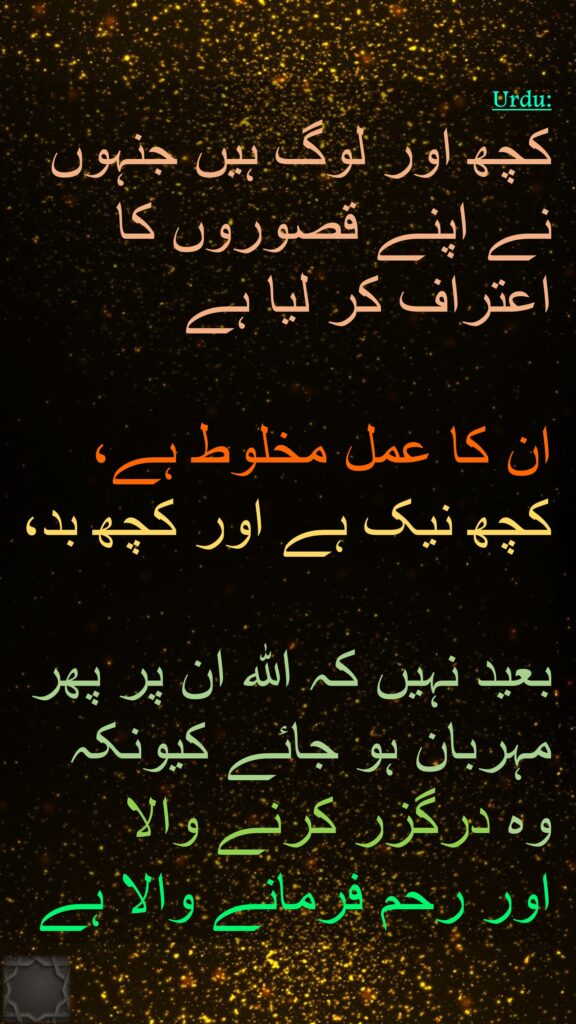 کچھ اور لوگ ہیں جنہوں نے اپنے قصوروں کا اعتراف کر لیا ہے
 
ان کا عمل مخلوط ہے، کچھ نیک ہے اور کچھ بد، 

بعید نہیں کہ اللہ ان پر پھر مہربان ہو جائے کیونکہ 
وہ درگزر کرنے والا 
اور رحم فرمانے والا ہے
