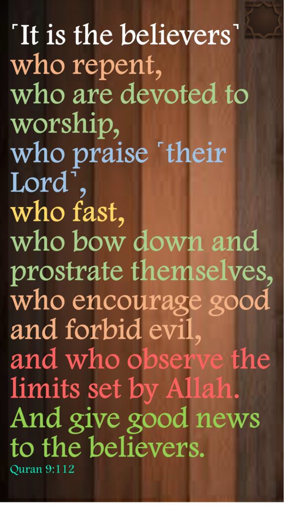 ˹It is the believers˺ who repent, who are devoted to worship, who praise ˹their Lord˺, who fast, who bow down and prostrate themselves, who encourage good and forbid evil, and who observe the limits set by Allah. And give good news to the believers.Quran 9:112