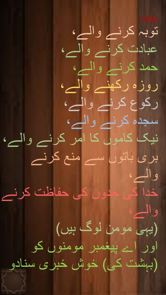 توبہ کرنے والے، 
عبادت کرنے والے، 
حمد کرنے والے، 
روزہ رکھنے والے، 
رکوع کرنے والے، 
سجدہ کرنے والے، 
نیک کاموں کا امر کرنے والے، 
بری باتوں سے منع کرنے والے، 
خدا کی حدوں کی حفاظت کرنے والے، 
(یہی مومن لوگ ہیں) 
اور اے پیغمبر مومنوں کو (بہشت کی) خوش خبری سنادو
