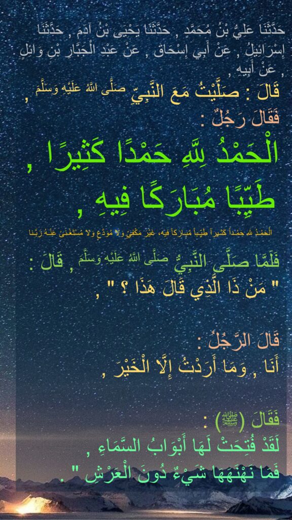 حَدَّثَنَا عَلِيُّ بْنُ مُحَمَّدٍ , حَدَّثَنَا يَحْيَى بْنُ آدَمَ , حَدَّثَنَا إِسْرَائِيلُ , عَنْ أَبِي إِسْحَاق , عَنْ عَبْدِ الْجَبَّارِ بْنِ وَائِلٍ , عَنْ أَبِيهِ ,
 قَالَ : صَلَّيْتُ مَعَ النَّبِيِّ صَلَّى اللَّهُ عَلَيْهِ وَسَلَّمَ ,
 فَقَالَ رَجُلٌ :
 الْحَمْدُ لِلَّهِ حَمْدًا كَثِيرًا ,
 طَيِّبًا مُبَارَكًا فِيهِ ,

 فَلَمَّا صَلَّى النَّبِيُّ صَلَّى اللَّهُ عَلَيْهِ وَسَلَّمَ , قَالَ :
 " مَنْ ذَا الَّذِي قَالَ هَذَا ؟ " ,

 قَالَ الرَّجُلُ :
 أَنَا , وَمَا أَرَدْتُ إِلَّا الْخَيْرَ ,

 فَقَالَ (ﷺ) :
 لَقَدْ فُتِحَتْ لَهَا أَبْوَابُ السَّمَاءِ ,
 فَمَا نَهْنَهَهَا شَيْءٌ دُونَ الْعَرْشِ " .
