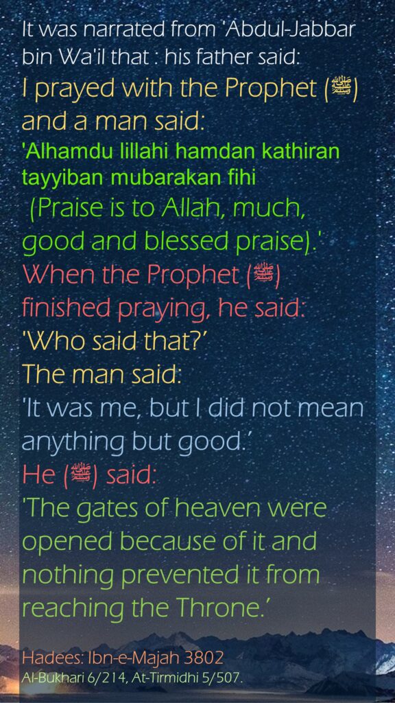 It was narrated from 'Abdul-Jabbar bin Wa'il that : his father said: I prayed with the Prophet (ﷺ) and a man said: 'Alhamdu lillahi hamdan kathiran tayyiban mubarakan fihi (Praise is to Allah, much, good and blessed praise).' When the Prophet (ﷺ) finished praying, he said: 'Who said that?’ The man said: 'It was me, but I did not mean anything but good.’ He (ﷺ) said: 'The gates of heaven were opened because of it and nothing prevented it from reaching the Throne.’Hadees: Ibn-e-Majah 3802Al-Bukhari 6/214, At-Tirmidhi 5/507.