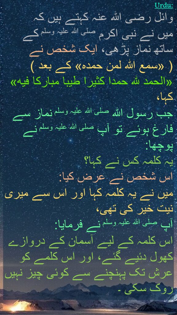 وائل رضی اللہ عنہ کہتے ہیں کہ   
میں نے نبی اکرم صلی اللہ علیہ وسلم کے ساتھ نماز پڑھی، ایک شخص نے 
( «سمع الله لمن حمده» کے بعد ) «الحمد لله حمدا كثيرا طيبا مباركا فيه» کہا، 
جب رسول اللہ صلی اللہ علیہ وسلم نماز سے فارغ ہوئے تو آپ صلی اللہ علیہ وسلم نے پوچھا: 
یہ کلمہ کس نے کہا؟ 
اس شخص نے عرض کیا: 
میں نے یہ کلمہ کہا اور اس سے میری نیت خیر کی تھی، 
آپ صلی اللہ علیہ وسلم نے فرمایا: 
اس کلمہ کے لیے آسمان کے دروازے کھول دئیے گئے، اور اس کلمے کو عرش تک پہنچنے سے کوئی چیز نہیں روک سکی ۔ 
