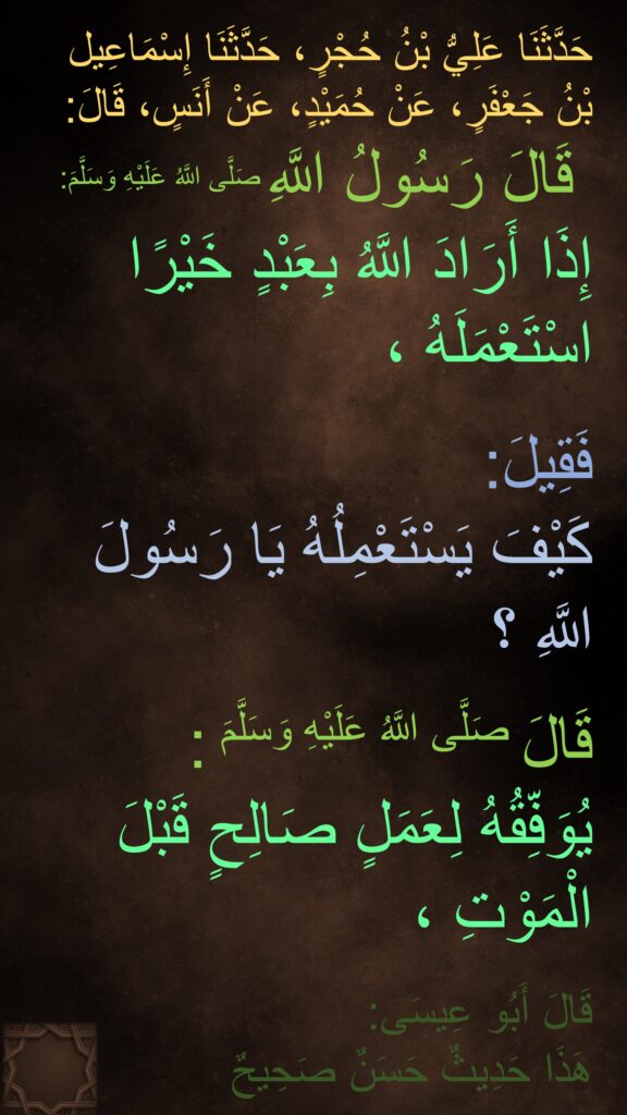 حَدَّثَنَا عَلِيُّ بْنُ حُجْرٍ، حَدَّثَنَا إِسْمَاعِيل بْنُ جَعْفَرٍ، عَنْ حُمَيْدٍ، عَنْ أَنَسٍ، قَالَ:
قَالَ رَسُولُ اللَّهِ صَلَّى اللَّهُ عَلَيْهِ وَسَلَّمَ:‏‏‏‏ 
إِذَا أَرَادَ اللَّهُ بِعَبْدٍ خَيْرًا اسْتَعْمَلَهُ ،

فَقِيلَ:
كَيْفَ يَسْتَعْمِلُهُ يَا رَسُولَ اللَّهِ ؟

قَالَ صَلَّى اللَّهُ عَلَيْهِ وَسَلَّمَ :
يُوَفِّقُهُ لِعَمَلٍ صَالِحٍ قَبْلَ الْمَوْتِ ،

قَالَ أَبُو عِيسَى:‏‏‏‏
هَذَا حَدِيثٌ حَسَنٌ صَحِيحٌ
