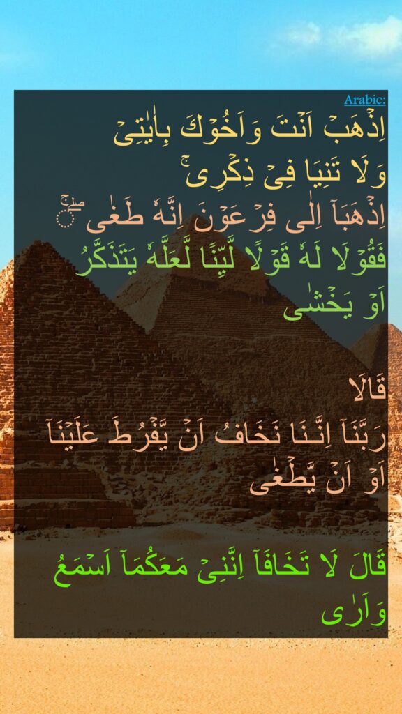 اِذۡهَبۡ اَنۡتَ وَاَخُوۡكَ بِاٰيٰتِىۡ 
وَلَا تَنِيَا فِىۡ ذِكۡرِى‌ۚ‏ 
اِذۡهَبَاۤ اِلٰى فِرۡعَوۡنَ اِنَّهٗ طَغٰى‌ ‌ۖۚ‌‌‌‏ 
فَقُوۡلَا لَهٗ قَوۡلًا لَّيِّنًا لَّعَلَّهٗ يَتَذَكَّرُ 
اَوۡ يَخۡشٰى
‏ 
قَالَا 
رَبَّنَاۤ اِنَّـنَا نَخَافُ اَنۡ يَّفۡرُطَ عَلَيۡنَاۤ اَوۡ اَنۡ يَّطۡغٰى‏
 
قَالَ لَا تَخَافَآ‌ اِنَّنِىۡ مَعَكُمَاۤ اَسۡمَعُ وَاَرٰى