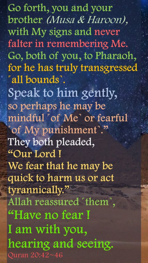 Go forth, you and your brother (Musa & Haroon),  with My signs and never falter in remembering Me.Go, both of you, to Pharaoh, for he has truly transgressed ˹all bounds˺.Speak to him gently, so perhaps he may be mindful ˹of Me˺ or fearful ˹of My punishment˺.”They both pleaded, “Our Lord ! We fear that he may be quick to harm us or act tyrannically.”Allah reassured ˹them˺, “Have no fear ! I am with you, hearing and seeing.Quran 20:42~46