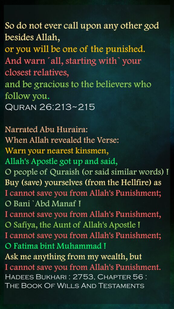 So do not ever call upon any other god besides Allah, or you will be one of the punished.And warn ˹all, starting with˺ your closest relatives, and be gracious to the believers who follow you.Quran 26:213~215Narrated Abu Huraira: When Allah revealed the Verse: Warn your nearest kinsmen, Allah's Apostle got up and said, O people of Quraish (or said similar words) ! Buy (save) yourselves (from the Hellfire) as I cannot save you from Allah's Punishment; O Bani `Abd Manaf ! I cannot save you from Allah's Punishment, O Safiya, the Aunt of Allah's Apostle ! I cannot save you from Allah's Punishment; O Fatima bint Muhammad ! Ask me anything from my wealth, but I cannot save you from Allah's Punishment.Hadees Bukhari : 2753, Chapter 56 : The Book Of Wills And Testaments